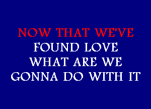 FOUND LOVE
WHAT ARE WE
GONNA DO WITH IT

g