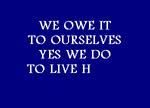 WE OWE IT
TO OURSELVES
YES WE DO

TO LIVE H