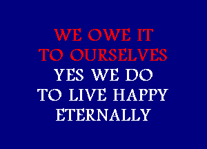 YES WE DO
TO LIVE HAPPY
ETERNALLY