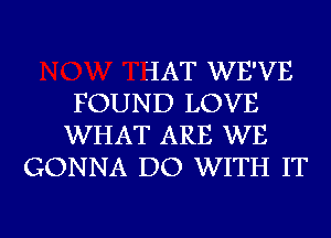 ?IAT WE'VE
FOUND LOVE
WHAT ARE WE
GONNA DO WITH IT

g