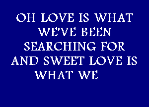 OH LOVE IS WHAT
WE'VE BEEN
SEARCHING FOR
AND SWEET LOVE IS

WHAT WE