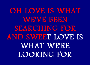 T LOVE IS
WHAT WE'RE
LOOKING FOR