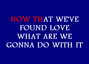 AT WE'VE
FOUND LOVE
WHAT ARE WE
GONNA DO WITH IT

g