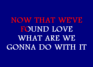 )UND LOVE
WHAT ARE WE
GONNA DO WITH IT

g