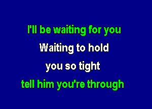 I'll be waiting for you
Waiting to hold
you so tight

tell him you're through