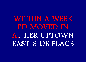 F HER UPTOWN
EAST SIDE PLACE