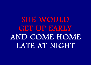 AND COME HOME
LATE AT NIGHT