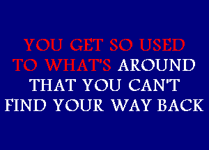 AROUND
THAT YOU CAN'T
FIND YOUR WAY BACK