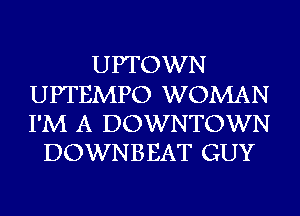 UPTOWN
UPTEMPO WOMAN
I'M A DOWNTOWN

DOWNBEAT GUY