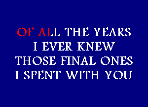 ,L THE YEARS

I EVER KNEW
THOSE FINAL ONES
I SPENT WITH YOU