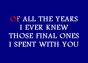 F ALL THE YEARS

I EVER KNEW
THOSE FINAL ONES
I SPENT WITH YOU