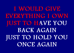 AVE YOU
BACK AGAIN
JUST TO HOLD YOU
ONCE AGAIN