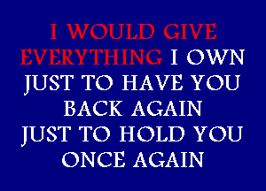 I OWN

JUST TO HAVE YOU
BACK AGAIN

JUST TO HOLD YOU
ONCE AGAIN