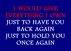 JUST TO HAVE YOU
BACK AGAIN
JUST TO HOLD YOU
ONCE AGAIN