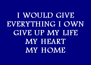 I WOULD GIVE
EVERYTHING I OWN
GIVE UP MY LIFE
MY HEART
MY HOME