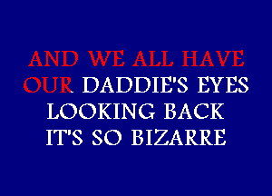 . DADDIE'S EYES
LOOKING BACK
IT'S SO BIZARRE

g