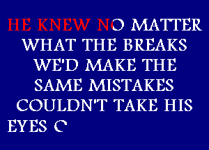 D MATTER
WHAT THE BREAKS
WE'D MAKE THE
SAME MISTAKES
COULDN'T TAKE HIS

EYES C