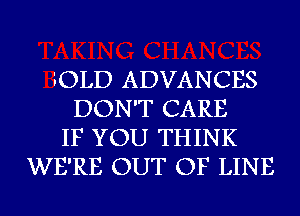 iOLD ADVANCES
DON'T CARE
IF YOU THINK
WE'RE OUT OF LINE