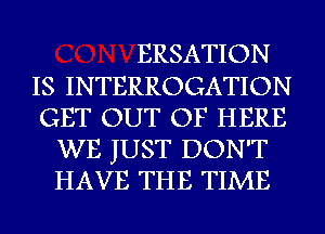 ERSATION
IS INTERROGATION
GET OUT OF HERE
WE JUST DON'T
HAVE THE TIME