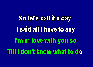 So let's call it a day
I said all I have to say

I'm in love with you so
Till I don't know what to do