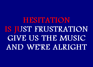 JST FRUSTRATION
GIVE US THE MUSIC
AND WE'RE ALRIGHT