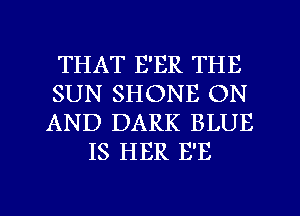 THAT E'ER THE
SUN SHONE ON
AND DARK BLUE

IS HER E'E