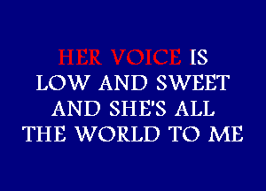 IS
LOW AND SWEET
AND SHE'S ALL
THE WORLD TO ME