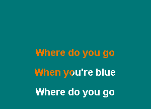 Where do you go

When you're blue

Where do you go