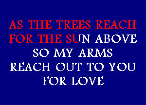 IN ABOVE

SO MY ARMS
REACH OUT TO YOU
FOR LOVE