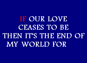 OUR LOVE
CEASES TO BE
THEN IT'S THE END OF

MY WORLD FOR