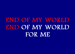 OF MY WORLD
FOR ME