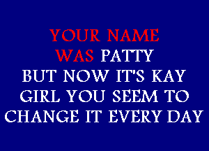 PATTY
BUT NOW IT'S KAY
GIRL YOU SEEM TO
CHANGE IT EVERY DAY