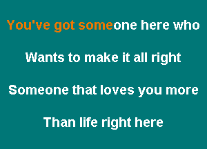 You've got someone here who
Wants to make it all right
Someone that loves you more

Than life right here