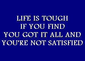 LIFE IS TOUGH
IF YOU FIND
YOU GOT IT ALL AND
YOU'RE NOT SATISFIED