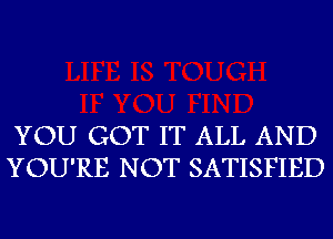 YOU GOT IT ALL AND
YOU'RE NOT SATISFIED