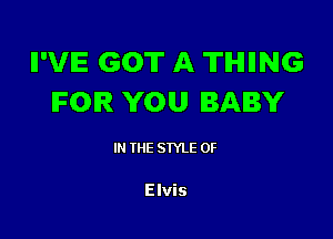 II'VIE GOT A TIHIIING
IFOIR YOU BABY

I THE STYLE 0F

Elvis