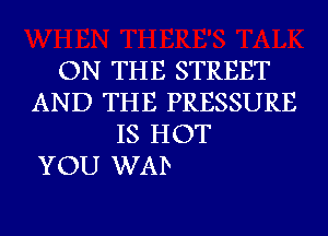 ON THE STREET
AND THE PRESSURE
IS HOT

YOU WAD