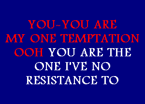 YOU ARE THE

ONE I'VE NO
RESISTANCE TO