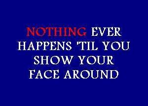 EVER
HAPPENS 'TIL YOU
SHOW YOUR
FACE AROUND