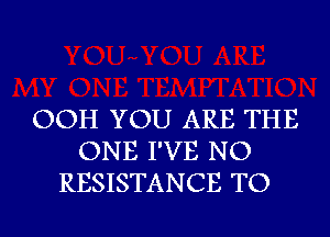 OOH YOU ARE THE
ONE I'VE NO
RESISTANCE TO