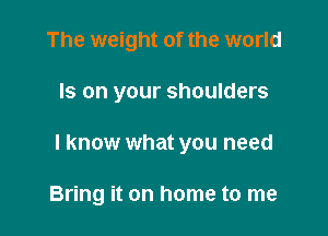 The weight of the world

Is on your shoulders

I know what you need

Bring it on home to me