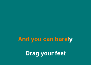 And you can barely

Drag your feet