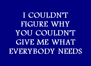 I COULDN'T
FIGURE WHY
YOU COULDN'T

GIVE ME WHAT
EVERYBODY NEEDS