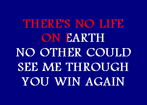 EARTH
NO OTHER COULD
SEE ME THROUGH
YOU WIN AGAIN