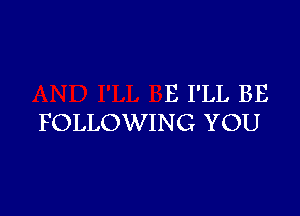 E I'LL BE

FOLLOWING YOU