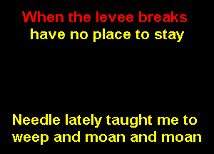 When the levee breaks
have no place to stay

Needle lately taught me to
weep and moan and moan