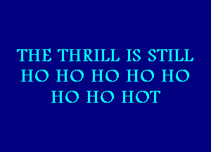 THE THRILL IS STILL
HO HO HO HO HO

HO HO HOT