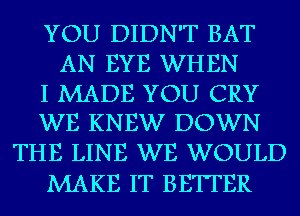 YOU DIDN'T BAT
AN EYE WHEN

I MADE YOU CRY
WE KNEW DOWN

THE LINE WE WOULD
MAKE IT BETTER