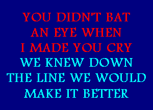 WE KNEW DOWN
THE LINE WE WOULD

MAKE IT BETTER