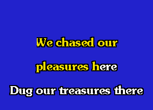 We chased our

pleasurac here

Dug our treasures there